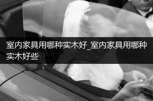 室内家具用哪种实木好_室内家具用哪种实木好些